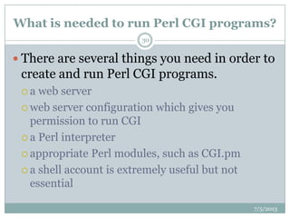 What is needed to run Perl CGI programs?
 There are several things you need in order to
create and run Perl CGI programs.
 a web server
 web server configuration which gives you
permission to run CGI
 a Perl interpreter
 appropriate Perl modules, such as CGI.pm
 a shell account is extremely useful but not
essential
7/5/2013
30
 