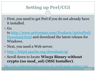 Setting up Perl/CGI
 First, you need to get Perl if you do not already have
it installed.
 Go
to http://www.activestate.com/Products/ActivePerl/
Download.html and download the latest release for
Windows.
 Next, you need a Web server.
 http://httpd.apache.org/download.cgi
 Scroll down to locate Win32 Binary without
crypto (no mod_ssl) (MSI Installer).
http://www.webdevelopersnotes.com/how-do-i/install-apache-windows-7.php
7/5/2013
31
 