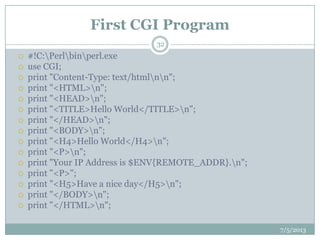 First CGI Program
 #!C:Perlbinperl.exe
 use CGI;
 print "Content-Type: text/htmlnn";
 print "<HTML>n";
 print "<HEAD>n";
 print "<TITLE>Hello World</TITLE>n";
 print "</HEAD>n";
 print "<BODY>n";
 print "<H4>Hello World</H4>n";
 print "<P>n";
 print "Your IP Address is $ENV{REMOTE_ADDR}.n";
 print "<P>";
 print "<H5>Have a nice day</H5>n";
 print "</BODY>n";
 print "</HTML>n";
7/5/2013
32
 