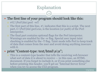 Explanation
 The first line of your program should look like this:
 #!C:Perlbinperl -wT
 The first part of this line, #!, indicates that this is a script. The next
part, C:Perlbinperl.exe, is the location (or path) of the Perl
interpreter.
 The final part contains optional flags for the Perl interpreter.
Warnings are enabled by the -w flag. Special user input taint
checking is enabled by the -T flag. Taint mode tells Perl to keep track
of data that comes from the user and avoid doing anything insecure
with it.
 print "Content-type: text/htmlnn";
 This is a content-type header that tells the receiving web browser
what sort of data it is about to receive — in this case, an HTML
document. If you forget to include it, or if you print something else
before printing this header, you'll get an "Internal Server Error"
when you try to access the CGI program.
7/5/2013
33
 