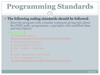 Programming Standards
 The following coding standards should be followed:
 Start the program with a header comment giving info about
the PERL path, programmer, copyrights, last modified date,
and description.
 Example:
#!/usr/bin/perl
######################################
# Girish Srivastava
# Copyrights © 2001
# All rights reserved.
#
# Last modified 9/16/2001
# This program is to . . .
######################################
7/5/2013
35
 