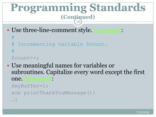 Programming Standards
(Continued)
 Use three-line-comment style. Example:
#
# Incrementing variable $count.
#
$count++;
 Use meaningful names for variables or
subroutines. Capitalize every word except the first
one. Example:
$myBuffer=1;
sub printThankYouMessage(){
…}
7/5/2013
36
 