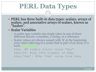 PERL Data Types
 PERL has three built-in data types: scalars, arrays of
scalars, and associative arrays of scalars, known as
"hashes".
 Scalar Variables
 A scalar may contain one single value in any of three
different flavors: a number, a string, or a reference.
 Scalar values are always named with '$„ at the beginning,
even when referring to a scalar that is part of an array or a
hash. Examples:
$day #A simple scalar value "day"
$day[28] #the 29th element of @day
$day{'Feb'} #The 'Feb' value from %day
7/5/2013
37
 