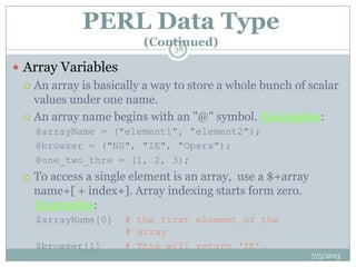 PERL Data Type
(Continued)
 Array Variables
 An array is basically a way to store a whole bunch of scalar
values under one name.
 An array name begins with an "@" symbol. Examples:
@arrayName = ("element1", "element2");
@browser = ("NS", "IE", "Opera");
@one_two_thre = (1, 2, 3);
 To access a single element is an array, use a $+array
name+[ + index+]. Array indexing starts form zero.
Examples:
$arrayName[0] # the first element of the
# array
$browser[1] # This will return „IE‟.
7/5/2013
38
 