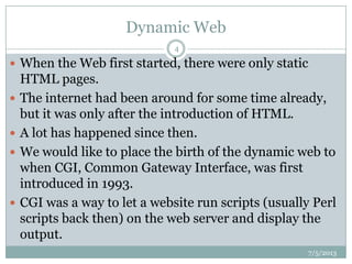 Dynamic Web
7/5/2013
4
 When the Web first started, there were only static
HTML pages.
 The internet had been around for some time already,
but it was only after the introduction of HTML.
 A lot has happened since then.
 We would like to place the birth of the dynamic web to
when CGI, Common Gateway Interface, was first
introduced in 1993.
 CGI was a way to let a website run scripts (usually Perl
scripts back then) on the web server and display the
output.
 