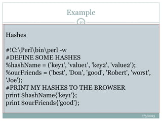 Example
 #!C:Perlbinperl.exe
 my $text = 'cool guy';
 my $string = "some $text";
 print $string; # prints literally “some cool guy”;
Arrays
#!C:Perlbinperl -w
#DEFINE SOME ARRAYS
@days = ("Monday", "Tuesday", "Wednesday");
@months = ("April", "May", "June");
#PRINT MY ARRAYS TO THE BROWSER
print @days;
print @months;
Hashes
#!C:Perlbinperl -w
#DEFINE SOME HASHES
%hashName = ('key1', 'value1', 'key2', 'value2');
%ourFriends = ('best', 'Don', 'good', 'Robert', 'worst',
'Joe');
#PRINT MY HASHES TO THE BROWSER
print $hashName{'key1'};
print $ourFriends{'good'};
7/5/2013
40
 