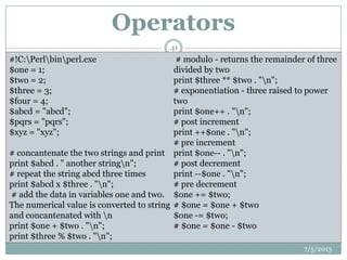 Operators
 PERL uses:
 Arithmetic operations: +, -, *, /, %,**.
 Relational operations: <, >, <=, >=, ==.
 String Operations: eq, ne, lt, gt, le, ge.
 Assignment Operators: =, +=, -+, *=, /=, .=.
 Increment/decrement operators: ++, --.
 Boolean operations: &&, ||, !.
 Quotation marks:
 ”” character string with variable interpolation.
 ‟‟ character string without variable interpolation.
7/5/2013
41
#!C:Perlbinperl.exe
$one = 1;
$two = 2;
$three = 3;
$four = 4;
$abcd = "abcd";
$pqrs = "pqrs";
$xyz = "xyz";
# concantenate the two strings and print
print $abcd . " another stringn";
# repeat the string abcd three times
print $abcd x $three . "n";
# add the data in variables one and two.
The numerical value is converted to string
and concantenated with n
print $one + $two . "n";
print $three % $two . "n";
# modulo - returns the remainder of three
divided by two
print $three ** $two . "n";
# exponentiation - three raised to power
two
print $one++ . "n";
# post increment
print ++$one . "n";
# pre increment
print $one-- . "n";
# post decrement
print --$one . "n";
# pre decrement
$one += $two;
# $one = $one + $two
$one -= $two;
# $one = $one - $two
 