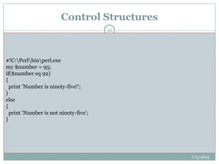 Control Structures
 Control structures include conditional statements,
such as if/elsif/else blocks, as well as loops
like foreach, for and while.
 if ($varname > 23) { # do stuff here if the condition is true }
 if ($varname > 23) {
 print "$varname is greater than 23";
 } elsif ($varname == 23) {
 print "$varname is 23";
 } else {
 print "$varname is less than 23"; }
7/5/2013
42
#!C:Perlbinperl.exe
my $number = 95;
if($number eq 92)
{
print 'Number is ninety-five!';
}
else
{
print 'Number is not ninety-five';
}
 