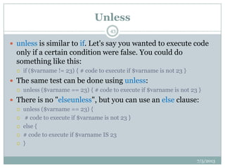 Unless
 unless is similar to if. Let's say you wanted to execute code
only if a certain condition were false. You could do
something like this:
 if ($varname != 23) { # code to execute if $varname is not 23 }
 The same test can be done using unless:
 unless ($varname == 23) { # code to execute if $varname is not 23 }
 There is no "elseunless", but you can use an else clause:
 unless ($varname == 23) {
 # code to execute if $varname is not 23 }
 else {
 # code to execute if $varname IS 23
 }
7/5/2013
43
 