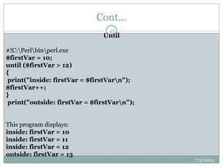Cont…
 For Loops
 Perl also supports C-style for loops:
 for ($i = 1; $i < 23; $i++) {
 # code here
 }
 While Loops
 A while loop executes as long as particular condition is true:
 while (condition) {
 # code to run as long as condition is true
 }
 Until Loops
 until is the reverse of while. It executes as long as a particular condition is
NOT true:
 until (condition) {
 # code to run as long as condition is not true
 }
7/5/2013
45
#!C:Perlbinperl.exe
@array = ("value1", "value2", 1, 2, 3, 4);
foreach my $value (@array)
{
print $value;
}
#!C:Perlbinperl.exe
$integer = 0;
while($integer < 50)
{
print $integer;
$integer++;
}
Until
#!C:Perlbinperl.exe
$firstVar = 10;
until ($firstVar > 12)
{
print("inside: firstVar = $firstVarn");
$firstVar++;
}
print("outside: firstVar = $firstVarn");
This program displays:
inside: firstVar = 10
inside: firstVar = 11
inside: firstVar = 12
outside: firstVar = 13
 