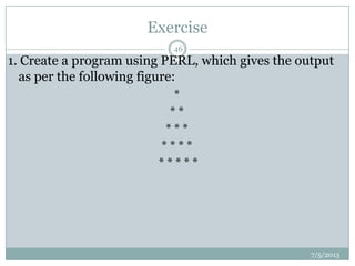 Exercise
7/5/2013
46
1. Create a program using PERL, which gives the output
as per the following figure:
*
* *
* * *
* * * *
* * * * *
 