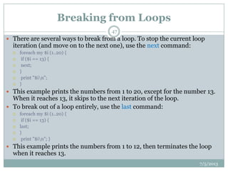 Breaking from Loops
 There are several ways to break from a loop. To stop the current loop
iteration (and move on to the next one), use the next command:
 foreach my $i (1..20) {
 if ($i == 13) {
 next;
 }
 print "$in";
 }
 This example prints the numbers from 1 to 20, except for the number 13.
When it reaches 13, it skips to the next iteration of the loop.
 To break out of a loop entirely, use the last command:
 foreach my $i (1..20) {
 if ($i == 13) {
 last;
 }
 print "$in"; }
 This example prints the numbers from 1 to 12, then terminates the loop
when it reaches 13.
7/5/2013
47
 