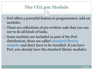 The CGI.pm Module
 Perl offers a powerful feature to programmers: add-on
modules.
 These are collections of pre-written code that you can
use to do all kinds of tasks.
 Some modules are included as part of the Perl
distribution; these are called standard library
modules and don't have to be installed. If you have
Perl, you already have the standard library modules.
7/5/2013
49
 