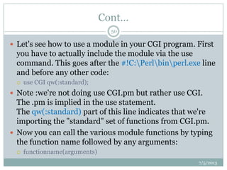 Cont…
 Let's see how to use a module in your CGI program. First
you have to actually include the module via the use
command. This goes after the #!C:Perlbinperl.exe line
and before any other code:
 use CGI qw(:standard);
 Note :we're not doing use CGI.pm but rather use CGI.
The .pm is implied in the use statement.
The qw(:standard) part of this line indicates that we're
importing the "standard" set of functions from CGI.pm.
 Now you can call the various module functions by typing
the function name followed by any arguments:
 functionname(arguments)
7/5/2013
50
 