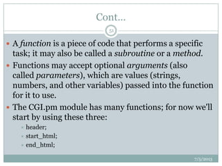 Cont…
 A function is a piece of code that performs a specific
task; it may also be called a subroutine or a method.
 Functions may accept optional arguments (also
called parameters), which are values (strings,
numbers, and other variables) passed into the function
for it to use.
 The CGI.pm module has many functions; for now we'll
start by using these three:
 header;
 start_html;
 end_html;
7/5/2013
51
 