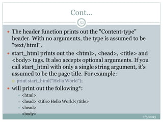 Cont…
 The header function prints out the "Content-type"
header. With no arguments, the type is assumed to be
"text/html".
 start_html prints out the <html>, <head>, <title> and
<body> tags. It also accepts optional arguments. If you
call start_html with only a single string argument, it's
assumed to be the page title. For example:
 print start_html("Hello World");
 will print out the following*:
 <html>
 <head> <title>Hello World</title>
 <head>
 <body>
7/5/2013
52
 