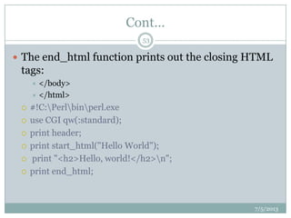 Cont…
 The end_html function prints out the closing HTML
tags:
 </body>
 </html>
 #!C:Perlbinperl.exe
 use CGI qw(:standard);
 print header;
 print start_html("Hello World");
 print "<h2>Hello, world!</h2>n";
 print end_html;
7/5/2013
53
 