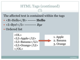 HTML Tags (continued)
The affected text is contained within the tags
 <B>Hello</B> ------- Hello
 <I>Bye!</I> ---------- Bye
 Ordered list
<OL>
<LI>Apple</LI>
<LI>Banana</LI>
<LI>Orange</LI>
</OL>
1. Apple
2. Banana
3. Orange
7/5/2013
58
 