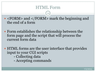 HTML Form
 <FORM> and </FORM> mark the beginning and
the end of a form
 Form establishes the relationship between the
form page and the script that will process the
current form data
 HTML forms are the user interface that provides
input to your CGI scripts
- Collecting data
- Accepting commands
7/5/2013
59
 