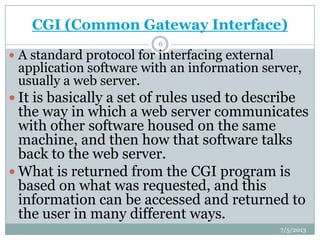 CGI (Common Gateway Interface)
 A standard protocol for interfacing external
application software with an information server,
usually a web server.
 It is basically a set of rules used to describe
the way in which a web server communicates
with other software housed on the same
machine, and then how that software talks
back to the web server.
 What is returned from the CGI program is
based on what was requested, and this
information can be accessed and returned to
the user in many different ways.
7/5/2013
6
 