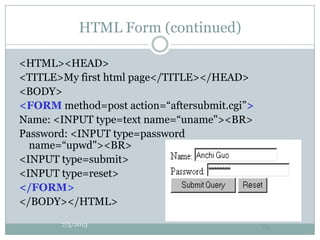 HTML Form (continued)
<HTML><HEAD>
<TITLE>My first html page</TITLE></HEAD>
<BODY>
<FORM method=post action=“aftersubmit.cgi”>
Name: <INPUT type=text name=“uname"><BR>
Password: <INPUT type=password
name=“upwd"><BR>
<INPUT type=submit>
<INPUT type=reset>
</FORM>
</BODY></HTML>
7/5/2013
60
 