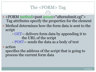 The <FORM> Tag
 <FORM method=post action=“aftersubmit.cgi”>
Tag attributes specify the properties for the element
 Method determines how the form data is sent to the
script
- GET-- delivers form data by appending it to
the URL of the script
- POST-- sends the data as a body of text
 action
specifies the address of the script that is going to
process the current form data
7/5/2013
61
 