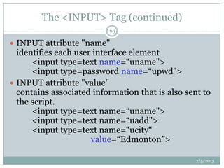 The <INPUT> Tag (continued)
 INPUT attribute "name"
identifies each user interface element
<input type=text name=“uname">
<input type=password name=“upwd">
 INPUT attribute "value"
contains associated information that is also sent to
the script.
<input type=text name=“uname">
<input type=text name=“uadd">
<input type=text name=“ucity“
value=“Edmonton”>
7/5/2013
63
 