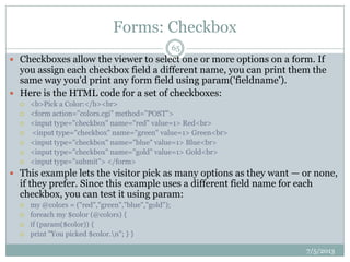 Forms: Checkbox
 Checkboxes allow the viewer to select one or more options on a form. If
you assign each checkbox field a different name, you can print them the
same way you'd print any form field using param('fieldname').
 Here is the HTML code for a set of checkboxes:
 <b>Pick a Color:</b><br>
 <form action="colors.cgi" method="POST">
 <input type="checkbox" name="red" value=1> Red<br>
 <input type="checkbox" name="green" value=1> Green<br>
 <input type="checkbox" name="blue" value=1> Blue<br>
 <input type="checkbox" name="gold" value=1> Gold<br>
 <input type="submit"> </form>
 This example lets the visitor pick as many options as they want — or none,
if they prefer. Since this example uses a different field name for each
checkbox, you can test it using param:
 my @colors = ("red","green","blue","gold");
 foreach my $color (@colors) {
 if (param($color)) {
 print "You picked $color.n"; } }
7/5/2013
65
 