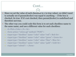 Cont…
 Since we set the value of each checkbox to 1 (a true value), we didn't need
to actually see if param($color) was equal to anything — if the box is
checked, its true. If it's not checked, then param($color) is undefined and
therefore not true.
 The other way you could code this form is to set each checkbox name to
the same name, and use a different value for each checkbox:
 <b>Pick a Color:</b><br>
 <form action="colors.cgi" method="POST">
 <input type="checkbox" name="color" value="red"> Red<br>
 <input type="checkbox" name="color" value="green"> Green<br>
 <input type="checkbox" name="color" value="blue"> Blue<br>
 <input type="checkbox" name="color" value="gold"> Gold<br>
 <input type="submit"> </form>
7/5/2013
66
 