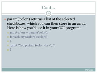 Cont…
 param('color') returns a list of the selected
checkboxes, which you can then store in an array.
Here is how you'd use it in your CGI program:
 my @colors = param('color');
 foreach my $color (@colors)
 {
 print "You picked $color.<br>n";
 }
7/5/2013
67
 