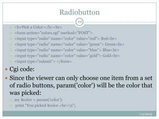 Radiobutton
 <b>Pick a Color:</b><br>
 <form action="colors.cgi" method="POST">
 <input type="radio" name="color" value="red"> Red<br>
 <input type="radio" name="color" value="green"> Green<br>
 <input type="radio" name="color" value="blue"> Blue<br>
 <input type="radio" name="color" value="gold"> Gold<br>
 <input type="submit"> </form>
 Cgi code:
 Since the viewer can only choose one item from a set
of radio buttons, param('color') will be the color that
was picked:
 my $color = param('color');
 print "You picked $color.<br>n";
7/5/2013
68
 