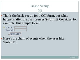 Basic Setup
 That's the basic set up for a CGI form, but what
happens after the user presses Submit? Consider, for
example, this simple form:
 Name:
E-mail:
 SUBMIT
 Here's the chain of events when the user hits
"Submit":
7/5/2013
69
 
