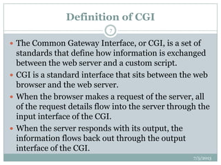 Definition of CGI
 The Common Gateway Interface, or CGI, is a set of
standards that define how information is exchanged
between the web server and a custom script.
 CGI is a standard interface that sits between the web
browser and the web server.
 When the browser makes a request of the server, all
of the request details flow into the server through the
input interface of the CGI.
 When the server responds with its output, the
information flows back out through the output
interface of the CGI.
7/5/2013
7
 