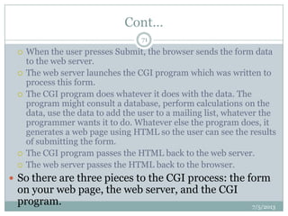 Cont…
 When the user presses Submit, the browser sends the form data
to the web server.
 The web server launches the CGI program which was written to
process this form.
 The CGI program does whatever it does with the data. The
program might consult a database, perform calculations on the
data, use the data to add the user to a mailing list, whatever the
programmer wants it to do. Whatever else the program does, it
generates a web page using HTML so the user can see the results
of submitting the form.
 The CGI program passes the HTML back to the web server.
 The web server passes the HTML back to the browser.
 So there are three pieces to the CGI process: the form
on your web page, the web server, and the CGI
program. 7/5/2013
71
 