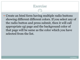 Exercise
7/5/2013
73
 Create an html form having multiple radio buttons
showing different different colors. If you select any of
the radio button and press submit, then it will call
appropriate cgi page and the background color of
that page will be same as the color which you have
selected from the list.
 