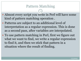 Pattern Matching
 Almost every script you write in Perl will have some
kind of pattern matching operation .
 Patterns are subject to an additional level of
interpretation as a regular expression. This is done
as a second pass, after variables are interpolated.
 To use pattern matching in Perl, first we figure out
what we want to find, we write a regular expression
to find it, and then we stick that pattern in a
situation where the result of finding.
7/5/2013
74
 