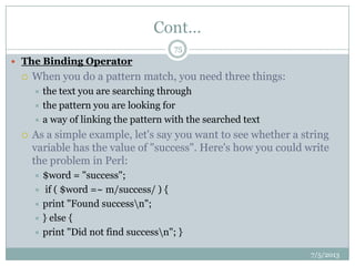 Cont…
 The Binding Operator
 When you do a pattern match, you need three things:
 the text you are searching through
 the pattern you are looking for
 a way of linking the pattern with the searched text
 As a simple example, let's say you want to see whether a string
variable has the value of "success". Here's how you could write
the problem in Perl:
 $word = "success";
 if ( $word =~ m/success/ ) {
 print "Found successn";
 } else {
 print "Did not find successn"; }
7/5/2013
75
 