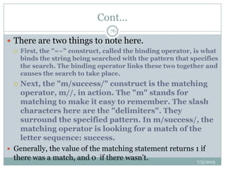 Cont…
 There are two things to note here.
 First, the "=~" construct, called the binding operator, is what
binds the string being searched with the pattern that specifies
the search. The binding operator links these two together and
causes the search to take place.
 Next, the "m/success/" construct is the matching
operator, m//, in action. The "m" stands for
matching to make it easy to remember. The slash
characters here are the "delimiters". They
surround the specified pattern. In m/success/, the
matching operator is looking for a match of the
letter sequence: success.
 Generally, the value of the matching statement returns 1 if
there was a match, and 0 if there wasn't. 7/5/2013
76
 