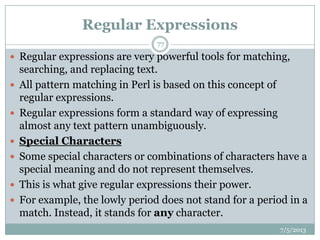 Regular Expressions
 Regular expressions are very powerful tools for matching,
searching, and replacing text.
 All pattern matching in Perl is based on this concept of
regular expressions.
 Regular expressions form a standard way of expressing
almost any text pattern unambiguously.
 Special Characters
 Some special characters or combinations of characters have a
special meaning and do not represent themselves.
 This is what give regular expressions their power.
 For example, the lowly period does not stand for a period in a
match. Instead, it stands for any character.
7/5/2013
77
 