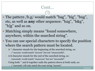 Cont…
 The pattern /b.g/ would match "bag", "big", "bug",
etc, as well as any other sequence: "b2g", "b&g",
"b]g" and so on.
 Matching simply means "found somewhere,
anywhere, within the searched string".
 You can use special characters to specify the position
where the search pattern must be located.
 A ^ character stands for the beginning of the searched string, so:
 /^success/ would match "success" but not "unsuccessful".
 A $ character stands for the end of the searched string, so:
 /success$/ would match "unsuccess" but not "successful".
 Using both ^ and $ together nails the pattern down at both ends, so:
 /^success$/ will only match the exact string "success".
7/5/2013
78
 