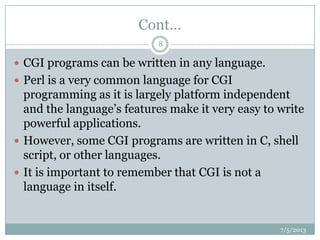 Cont…
 CGI programs can be written in any language.
 Perl is a very common language for CGI
programming as it is largely platform independent
and the language‟s features make it very easy to write
powerful applications.
 However, some CGI programs are written in C, shell
script, or other languages.
 It is important to remember that CGI is not a
language in itself.
7/5/2013
8
 