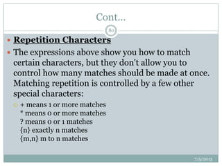 Cont…
 Repetition Characters
 The expressions above show you how to match
certain characters, but they don't allow you to
control how many matches should be made at once.
Matching repetition is controlled by a few other
special characters:
 + means 1 or more matches
* means 0 or more matches
? means 0 or 1 matches
{n} exactly n matches
{m,n} m to n matches
7/5/2013
80
 