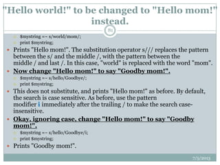 "Hello world!" to be changed to "Hello mom!"
instead.
 $mystring =~ s/world/mom/;
 print $mystring;
 Prints "Hello mom!". The substitution operator s/// replaces the pattern
between the s/ and the middle /, with the pattern between the
middle / and last /. In this case, "world" is replaced with the word "mom".
 Now change "Hello mom!" to say "Goodby mom!".
 $mystring =~ s/hello/Goodbye/;
 print $mystring;
 This does not substitute, and prints "Hello mom!" as before. By default,
the search is case sensitive. As before, use the pattern
modifier i immediately after the trailing / to make the search case-
insensitive.
 Okay, ignoring case, change "Hello mom!" to say "Goodby
mom!".
 $mystring =~ s/hello/Goodbye/i;
 print $mystring;
 Prints "Goodby mom!".
7/5/2013
81
 