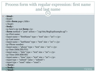 Process form with regular expression: first name
and last name
7/5/2013
82
 <html>
<head>
<title>form page</title>
</head>
<body>
<p>here's my test form</p>
<form method = "post" action = "/cgi-bin/RegExpExample.cgi">
<p>First name:
<input name = "firstName" type = "text" size = "20"></p>
<p>Last name:
<input name = "lastName" type = "text" size = "20"></p>
<p>Phone number:
<input name = "phone" type = "text" size = "20"></p>
<p>Date (MM/DD/YY):
<input name = "date" type = "text" size = "20"></p>
<p>Time (HH:MM:SS):
<input name = "time" type = "text" size = "20"></p>
<input type = "submit" value = "submit">
<input type = "reset" value = "reset">
</form>
</body>
</html>
 