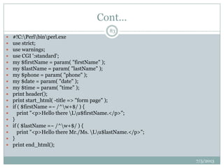 Cont…
7/5/2013
83
 #!C:Perlbinperl.exe
 use strict;
 use warnings;
 use CGI ':standard';
 my $firstName = param( "firstName" );
 my $lastName = param( "lastName" );
 my $phone = param( "phone" );
 my $date = param( "date" );
 my $time = param( "time" );
 print header();
 print start_html( -title => "form page" );
 if ( $firstName =~ /^w+$/ ) {
 print "<p>Hello there Lu$firstName.</p>";
 }
 if ( $lastName =~ /^w+$/ ) {
 print "<p>Hello there Mr./Ms. Lu$lastName.</p>";
 }
 print end_html();
 