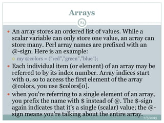 Arrays
 An array stores an ordered list of values. While a
scalar variable can only store one value, an array can
store many. Perl array names are prefixed with an
@-sign. Here is an example:
 my @colors = ("red","green","blue");
 Each individual item (or element) of an array may be
referred to by its index number. Array indices start
with 0, so to access the first element of the array
@colors, you use $colors[0].
 when you're referring to a single element of an array,
you prefix the name with $ instead of @. The $-sign
again indicates that it's a single (scalar) value; the @-
sign means you're talking about the entire array.7/5/2013
84
 