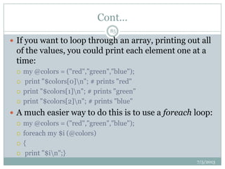 Cont…
 If you want to loop through an array, printing out all
of the values, you could print each element one at a
time:
 my @colors = ("red","green","blue");
 print "$colors[0]n"; # prints "red"
 print "$colors[1]n"; # prints "green"
 print "$colors[2]n"; # prints "blue"
 A much easier way to do this is to use a foreach loop:
 my @colors = ("red","green","blue");
 foreach my $i (@colors)
 {
 print "$in";}
7/5/2013
85
 