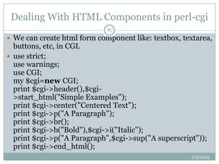Dealing With HTML Components in perl-cgi
7/5/2013
87
 We can create html form component like: textbox, textarea,
buttons, etc, in CGI.
 use strict;
use warnings;
use CGI;
my $cgi=new CGI;
print $cgi->header(),$cgi-
>start_html("Simple Examples");
print $cgi->center("Centered Text");
print $cgi->p("A Paragraph");
print $cgi->br();
print $cgi->b("Bold"),$cgi->i("Italic");
print $cgi->p("A Paragraph",$cgi->sup("A superscript"));
print $cgi->end_html();
 