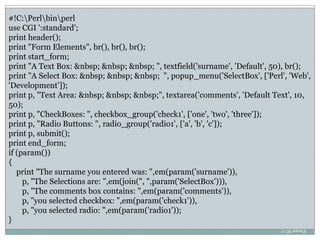 Form Example
7/5/2013
88
 use CGI;
$co = new CGI;
print $co->header,
$co->start_html(-title=>'CGI Example'),
$co->center($co->h1('Welcome to CGI!')),
$co->start_form(),
$co->textarea
(
-name=>'textarea',
-rows=>10,
-columns=>60
),
$co->end_form(),
$co->end_html;
#!C:Perlbinperl
use CGI ':standard';
print header();
print "Form Elements", br(), br(), br();
print start_form;
print "A Text Box: &nbsp; &nbsp; &nbsp; ", textfield('surname', 'Default', 50), br();
print "A Select Box: &nbsp; &nbsp; &nbsp; ", popup_menu('SelectBox', ['Perl', 'Web',
'Development']);
print p, "Text Area: &nbsp; &nbsp; &nbsp;", textarea('comments', 'Default Text', 10,
50);
print p, "CheckBoxes: ", checkbox_group('check1', ['one', 'two', 'three']);
print p, "Radio Buttons: ", radio_group('radio1', ['a', 'b', 'c']);
print p, submit();
print end_form;
if (param())
{
print "The surname you entered was: ",em(param('surname')),
p, "The Selections are: ",em(join(", ",param('SelectBox'))),
p, "The comments box contains: ",em(param('comments')),
p, "you selected checkbox: ",em(param('check1')),
p, "you selected radio: ",em(param('radio1'));
}
 