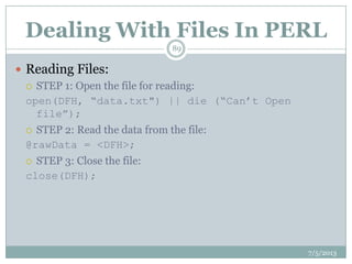 Dealing With Files In PERL
 Reading Files:
 STEP 1: Open the file for reading:
open(DFH, “data.txt") || die (“Can‟t Open
file”);
 STEP 2: Read the data from the file:
@rawData = <DFH>;
 STEP 3: Close the file:
close(DFH);
7/5/2013
89
 